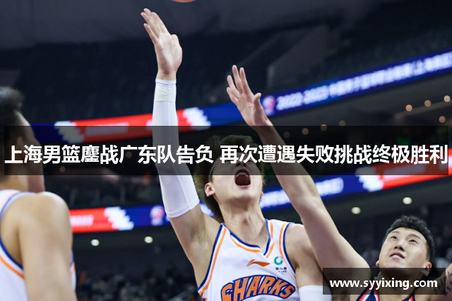 上海男篮鏖战广东队告负 再次遭遇失败挑战终极胜利