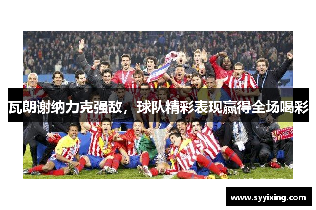 瓦朗谢纳力克强敌，球队精彩表现赢得全场喝彩