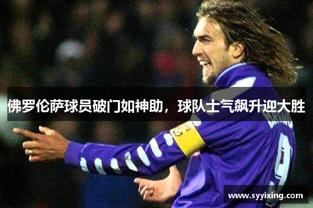 佛罗伦萨球员破门如神助，球队士气飙升迎大胜