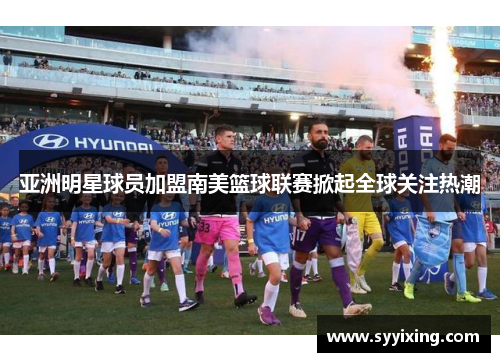 亚洲明星球员加盟南美篮球联赛掀起全球关注热潮