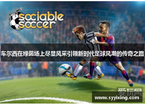 车尔西在绿茵场上尽显风采引领新时代足球风潮的传奇之路