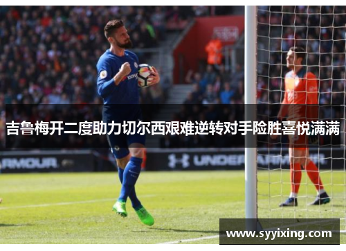 吉鲁梅开二度助力切尔西艰难逆转对手险胜喜悦满满