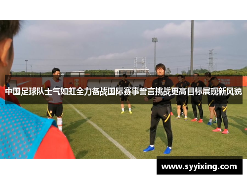 中国足球队士气如虹全力备战国际赛事誓言挑战更高目标展现新风貌