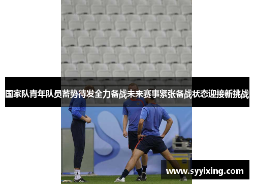 国家队青年队员蓄势待发全力备战未来赛事紧张备战状态迎接新挑战