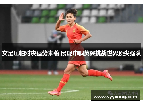 女足压轴对决强势来袭 展现巾帼英姿挑战世界顶尖强队