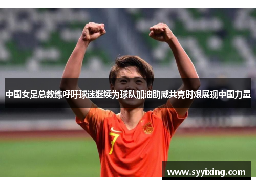 中国女足总教练呼吁球迷继续为球队加油助威共克时艰展现中国力量